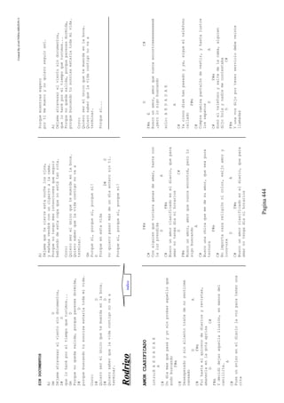 CreatedByeLmUNDOcABEZON©
Pagina444
SINDOCUMENTOS
A)
GmD
Déjameatravesarelvientosindocumentos,
D#D
queloharéporeltiempoquetuvimos...
GmD
Porquenoquedasalida,porqueparecesdormida,
D#D
porquebuscandotusonrisaestaríatodamivida.
Coro:
D#D
Quieroserelúnicoquetemuerdaenlaboca.
D#D
Quierosaberquelavidacontigonovaa
terminar.
A)
Déjamequetecierreestanochelosojos,
ymañanavendréconuncigarroalacama.
Porquenotengomásintencionesqueseguir
bebiendodeestacopaquenoestátanrota.
Coro:
Quieroserelúnicoquetemuerdaenlaboca.
Quierosaberquelavidacontigonovaa
terminar.
Gm
Porquesí,porquesí,porquesí!
D
Porqueenestavida
D#D
noquieropasarmásdeundíaenterosintí.
Porquesí,porquesí,porquesí!
Porquemientrasespero
portímemueroynoquieroseguirasí.
A)
Déjameatravesarelvientosindocumentos,
queloharéporeltiempoquetuvimos...
Porquenoquedasalida,porqueparecesdormida,
porquebuscandotusonrisaestaríatodamivida.
Coro:
Quieroserelúnicoquetemuerdaenlaboca.
Quierosaberquelavidacontigonovaa
terminar.
Porquesí...
RRooddrriiggoo
AMORCLASIFICADO
intro:EAEDADAE
A
C#
Undíamasquepasayyosinprobaraquelloque
andobuscando
F#m
C#
Desesperadoysinalientotratedenosentirme
cansado
DA
C#F#m
Fuihastaelquioscodediariosyrevistas,
amanecíaenlagotaaprisa
DC#
F#m
Ydecidídejaraquellailusión,enmanosdel
canillita.
A
C#
Puseunavisoeneldiariolavozparateneruna
cita
F#m
C#
Conalguienquetuvieraganasdeamar,hastacon
laluzprendida
DA
C#F#m
Buscounamorclasificadoeneldiario,quepara
amarnotengadíanihorarios
DC#
F#m
Buscounamor,amorquenuncaencontré,perolo
sigobuscando
A
C#
Buscounachicaquemedesuamor,queseapura
ternura
F#m
C#
Noimportarazareligiónnicolor,exijoamory
locu-ura
DA
C#F#m
Buscounamorclasificadoeneldiario,quepara
amarnotengadíanihorarios
DC#
F#mE
Buscounamor,amorquenuncaencontreeeeeeeeeeé
,perolosigobuscando
solo:AEDADAE
A
C#
Yacincodíashanpasadoyya,sigueelteléfono
callado
F#m
C#
Comprecamisapantalóndevestir,yhastalustre
loszapatos
DA
C#F#m
Sonóelteléfonoysaltedelacama,alguien
dijoholaynadiemecontestaba
DC#
F#m
Yunavozdijoportenerserviciodebeveinte
llamadas
indice
 