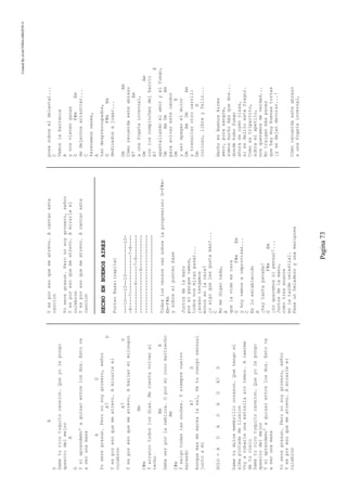 CreatedByeLmUNDOcABEZON©
Pagina73
A
D
Dameturicotuquitocanelon.Queyolepongo
quesitodelmejor
A
D
Ysiaprendemo'aguisarentrelosdos.Estova
aserunamasa
AD
Yoseregrasun.Peronosoygrosero,señor
A7D
Yesporesoquemeatrevo.Amirarleel
culebron
A7D
Yesporesoquemeatrevo.Abailarelmilongon
Bm
C#m
Yarrancotodoslosdias.Mecuestavolveral
techo
BmA
Debeserporlaneblina.Opormicocomaltrecho
Bm
C#m
Ysalgotodaslasnoches.Ysiemprevuelvo
mareado
A7D
Aunquemasmemarealasal,Detucuerposensual
juntoami
SOLO=ADADADA7D
Dametudulcemembrillocorazon.Quetengoel
almapintadadeilusion
Voyarobarleunaestrellasintemor.Acaerme
detucielo
Dameturicotuquitocanelon.Queyolepongo
quesitodelmejor
Ysiaprendemo'aguisarentrelosdos.Estova
aserunamasa
Yoseregrasun.Peronosoygrosero,señor
Yesporesoquemeatrevo.Amirarleel
culebron
Yesporesoquemeatrevo.Acantaresta
cancion
Yoseregrasun.Peronosoygrosero,señor
Yesporesoquemeatrevo.Amirarleel
culebron
Yesporesoquemeatrevo.Acantaresta
cancion
HECHOENBUENOSAIRES
PunteoBase:(repite)
---10---10--10-----------10-
-8----7--------------7-8----
----------9------7-9--------
---------------9------------
----------------------------
----------------------------
Todoslosversosvansobrelaprogresion:G-F#m-
Em-F#m
ysobreelpunteobase
Juntosdelamano
porelparquevamos,
todosnosmiranpasar...
¿acasotengamos
monosenlacara?
¿oalgoquelesgustamás?...
C
Nomedigannada,
A
quelavidaesrara
GF#mEm
yhoyvamosaimprovisar...
C
Enloestablecido
A
¡haytantapavada!
GF#mEm
¡noqueremosnipensar!...
Juntosdelamano,
comotresenanos
enlatardecelestial.
Pasaunheladeroyunamariposa
posasobreeldelantal...
C
Vemoslabarranca
A
ynosvienenganas
GF#mEm
dedejarnosarrastrar...
C
Parecemosnenes,
A
tandespreocupados,
GF#mEm
dedicadosajugar...
DmAm
Cómorecuerdaesteabrazo
B7Am
aunafogatainvernal,
DmAm
conloscompinchesdelbarrio
B7E
apantallandoelamoryelfuego,
DmAmDmAm
paraavivarestecandor
DmE
yasíapagareldolor
DmAmDmAm
ytransitarotrocarril:
DmE
curioso,libreyfeliz...
HechoenBuenosAires
amor,purasangre,
somosmuchomásquedos...
dondehubofuego
ahoraseoyenrisas,
siesdelitoestefragor.
Comoestripartito,
sobraelapetito,
nosqueremosdeverdad...
Notraiganmáspanes
quehaymuybuenastortas
¡ysedejandevorar...!
Cómorecuerdaesteabrazo
aunafogatainvernal,
 