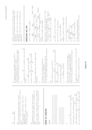 CreatedByeLmUNDOcABEZON©
Pagina85
DOMIm
unossetentaaños.
(1)
Comoestásqueridatengoesposaehijos
devesencuandohabloconellayhastahagoel
amor,
noesquequieramolestarte,peromees
imprescindible
sentarmeenuncafé,ysoñarunpoco...
ytalvezamarnos.
(2)
Yhapasadomihora,quiénrobomisaños,
cambioatodaestafamiliaporunsegundocon
vos,
siteveoahora,aunquetermineenunhospicio,
tomounabotella...yjuegoalabotellitacon
vos.
MURGADELIMUSINE
INTRO
3I--------------------------------------
I---------0----------------------------
I0--2--4-----2--0-----0--2--4--0-------
6I------------------4--------------4--2-
----------------1--2--I
-------0--2--4--------I
-2--4-----------------I
----------------------I
1)
LaMi
Hayveintecrotosenlaenormelimousine
La
ensardinados,vancantandoporquesí
La7Re
nadiecomprendequienlostrajohastaaquí
LaMiLa
porlascallesdeMiamieslagentemásfeliz
1)
lacaravanafuecreciendo,esunfestín,
losDecadentesaportaronunmisil
yhayunGuevaraacáalavuelta,paraseguir
vancayendolosborrachosyyapicalanariz
2)
MiLa
y,aunqueestarolanotesuenearockandroll
inglés
MiLa
yotechamuyomilunfardoderevés
ReMiLa
porqueaestehielohoylepongocorazón
ReMi
La
¡elvelorioamericano,quesebanqueesta
explosión!
1)
JoeCarolonosotorgaunamención
el29eseldíadeBersuit
esmuygraciosasemejantedistinción
si,alfinal,quedasmirandorayasdetelevisor
3)
Mi
mire,MisterJoe,¡quéironía!
ReMi7
estosvanenlimusinaynotienenparamorfar
ReMiLa
ahorasequedaronenlavía
Mi
persiguiendoaalgunamina
Si7Mi
y...¡nihablemosdemojar!
1)
justoesanocheelmáscrotosezarpó
volviómuyloco...¡nilasllavesembocó!
saltólareja,yenganchoseelpantalón
rebotóenunapalmera,yenpelotassequedó
3)
y,aunqueestarolanotesuenearockandroll
inglés
yotechamuyomilunfardoderevés
porqueaestehielohoylepongoelcorazón
¡elvelorioamericano,quesebanqueesta
explosión!
¡elvelorioamericano,quesebanqueesta
explosión!
¡elvelorioamericano,quesebanqueesta
explosión!
MURGUITASDELSUR
Intro:Fa#m-Do#m(3veces)
Fa#mDo#mFa#m-Do#m
Cuatroebriosselollevanalrockro,
Fa#mDo#mSol7+
otravezhafracasadoelfuneral.
Sol7+Do#7Fa#mFa#m/Mi
Enelbarrioderelamenlaspancartas,
Sol#Do#7
avivandoalmodeloparaarmar.
Baila,baila,elbocaenbocaestádefaso
peroestavezelmuertoregresó
ysentíaqueeraextrañoenestaorquesta
Re7Do#7Fa#mMi
queaburríadesonarenSolmayor.
La
¿Porqué,esepaloqueteamasa,
queteafofa,queteaplasta,
Mi
voslousásparamatar?.
Re
Después,cuandoyanoquedanada,
nohaymásojos,nohaymásmanos,
Fa#m
loquerésacariciar...
Do#7Fa#mLa
Nohaynada,loamás
Fa#mMi
Nohaynada,noquedanada...
Oficinasalistandopredadores
enlasradiosincitandoalfestival,
 