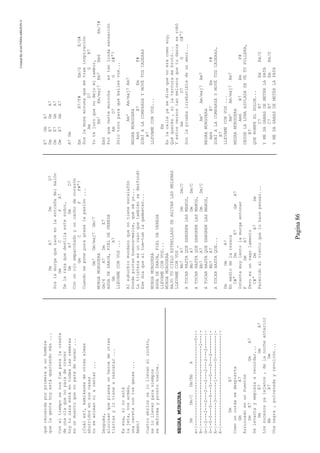 CreatedByeLmUNDOcABEZON©
Pagina86
querecuerdaporprimeraaunhombre
quelagentehoyestáqueriendomás...
Coneltiemposenosfueparalacresta
deunaolaquenoparadecrecer
hoytucaraestáentodaslasremeras
esunmuertoquenoparadenacer...
¿Cuáles?,kamikazesdeotrasalmas
aburridosensuscasas
noseanimanniacantar...
Después,
alucinanqueplaneaunheroedeotras
tierrasylovienearescatar...
Esesa,sinoestá
lajeta,vosarmás,
unacaretacontusganas...
Amén!
Cuatroebriosselollevanalrockro,
selollevanparasiempre
sedeformayprontovuelve.
NEGRAMURGURA
DmDm/CDm/BbA
e-|---------------------------------0-|-
B-|-------------------------------2---|-
G-|-2---2---2---2---2---2---2---2-----|-
D-|-0-0---0---0---0---0---0---2-------|-
A-|---------3-------1-------0---------|-
E-|-----------------------------------|-
DmE7
Comouncurdasedespierta
GmA7
Arruinadoenunfuentón
DmE7GmA7
Selevantayempiezaarecordar...
DmE7GmA7
Lossucesosyalejanos,delanocheanterior
BbA7Dm
Unanegra,polvaredayrevolcón...
DmA7DmD7
Soslamurgaquenaceenlaentrañadelmalón
GmCFA7
Delarazaquedestilaestesudor,
DmA7DmD7
Conunojoemparchadoyuncachodecorazón
GmCFF#°7
Cuandoseponepuragrasalapasión...
Gm'Gm/maj7Gm/7
MURGAMURGUERA
Gm/6A7DmE7
AGUADEZANJA,PIELDEVEREDA
GmA7
LLEVAMECONVOS...
Alsuburbiomundanoquenotieneescalafón
Dondepintanbuenos-malos,quéséyo...
Latristezaesunvasoquetambiénsedesfondó
Esedíaquealtum-tumlagambeteó...
MURGAMURGUERA
AGUADEZANJA,PIELDEVEREDA
LLEVAMECONVOS...
MURGAMURGUERA
BAJOTUCIELOESTRELLADOSEAGITANLASMELENAS
LLEVAMECONVOS,
Bb7A7DmDm/C
ATOCARHASTAQUESANGRENLASMANOS,
Bb7A7DmDm/C
ATOCARHASTAQUESANGRENLASMANOS,
Bb7A7DmDm/C
ATOCARHASTAQUESANGRENLASMANOS,
Bb7A7
ATOCARHASTAQUE...
DmGmA7
Enmediodelaresaca
C#°DmE7GmA7
Intentamuylentolamurgaentonar
FGmA7
Peroesunvagolamento
C#°DmA7Dm
Parecidoalvientoquelohacepensar...
E7GmA7
DmE7GmA7
DmE7GmA7
DmE7GmA7
A7Gm
EmB7/F#Em/GE/G#
Soslamusaminusaquemetraeinspiración
AmD7GB7
Yotejuroquenodejomitambor,
Em'Em/maj7Em7Em6Em/5#
Em5
Porquevertemorochaestanlindasensación
AmD7GG#°7
Sólotocoparaquebailesvos...
Am'Am/maj7Am7
NEGRAMURGUERA
Am6B7EmF#
SUBÍALACOMPARSAYMOVÉTUSCADERAS
B7
LLEVAMECONVOS...
Em
Enlacalleyasedicequenoeracomosoy,
Quéquerés,silaternuramebrotó...
Yestosversostanmelososquetudanzaserobó
AmD7GG#°7
Sonlapruebairrebatibledeunamor...
Am'Am/maj7Am7
NEGRAMURGUERA
Am6B7EmF#
SUBÍALACOMPARSAYMOVÉTUSCADERAS,
B7
LLEVAMECONVOS...
Am'Am/maj7Am7
NEGRAMURGUERA
Am6B7EmF#
DESDELALUNAAZULADASEVETUPOLLERA,
B7
QUEROMPEELDOLOR...
C7B7EmEm/D
YMEDAGANASDEMETERLAPATA
C7B7EmEm/D
YMEDAGANASDEMETERLAPATA
 