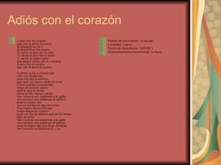Adiós con el corazón A dios con el corazon que con el alma no puedo, Al despedirme de ti al despedime me muero Tu seras el bien de mi vida Tu seras el bien de mi alma Tu seras el pajaru pintu que alegre canta, por la mañana A dios con el corazo que con el alma no puedo. Cuando yo fui a covadonga volvi con desilusion pues me dijo la santina, que nom me tienes nada de amor Como puedes comprender tengo el corazon partio todo lo que te ronde morena mia, tiempo perdio Ven morena ven bailemos a la gaita, ven morena ven bailemos al tambor, pues la virgen dijo que ya me tienes algo de amor. Hoy vuelvo de covadonga traigo alegre el corazon pues me dijo la señora que ya me tienes algo de amor. Ven morena ven bailemos a la gaita ven morena ven bailemos al tambor pues la virgen dijo que to pu arrelase ven morena ve bailemos tu y yo. Fuente de información: mi abuela Localidad: Luarca Fecha de recopilación: 14/5/2011 Acompañamiento instrumental: no tiene 