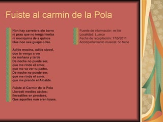 Fuiste al carmin de la Pola Non hay carretera sin barro ni prau que no tenga hierba ni mociquina de a quince Que non sea guapa o fea.   Adiós mocina, adiós clavel, que te vengo a ver de mañana y tarde De noche no puede ser, que me rinde el amor, que me va ver tu padre. De noche no puede ser, que me rinde el amor,  que me prende el Alcalde.   Fuiste al Carmín de la Pola Llevasti medies azules; llevastiles en prestaes, Que aquelles non eren tuyes. Fuente de información: mi tío Localidad: Luarca Fecha de recopilación: 17/5/2011 Acompañamiento musical: no tiene 