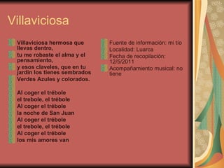 Villaviciosa Villaviciosa hermosa que llevas dentro, tu me robaste el alma y el pensamiento, y esos claveles, que en tu jardin los tienes sembrados Verdes Azules y colorados.   Al coger el trébole el trebole, el trébole Al coger el trébole la noche de San Juan Al coger el trébole el trebole, el trébole Al coger el trébole los mis amores van Fuente de información: mi tío Localidad: Luarca Fecha de recopilación: 12/5/2011 Acompañamiento musical: no tiene 