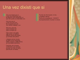 Una vez dixisti que si Una vez dixisti que sí y otra vez dixisti que non, el degorriu que t'entienda a ti que nun pueo yo entendete non. Una vez que sí y otra vez que non, les muyeres sois así nun tenéis chapeta, non. Sois asi, sois así, ¡qué voi facer yo! ¡qué voi facer yo! Oigo sonar una gaita, oigo sonar un tambor, baila la xente del pueblu ye la fiesta del patrón. L'alegría de les moces, el sabor de la manzana, bellos campos, belles flores, ye una-aldea asturiana. Caminito de la fuente va llorando una morena porque nun tien el vestíu para llucilu na fiesta..... Fuente de información: mi tía  Localidad: Barcia Fecha de recopilación: 13/5/2011 Acompañamiento musical: no tiene 