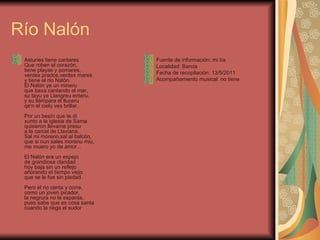 Río Nalón  Asturies tiene cantares Que roben el corazón, tiene playas y pomares, verdes prados,verdes mares y tiene el río Nalón. El Nalón ye un mineru que baxa cantando al mar, su tayu ye Llangreu enteru, y su llámpara el lluceru qe'n el cielu ves brillar. Por un besín que te dí xunto a la iglesia de Sama quisieron llevame presu a la carcel de Llaviana.. Sal mi moreno,sal al balcón, que si nun sales morenu miu, me muero yo de amor... El Nalón era un espejo de grandiosa claridad hoy baja sin un reflejo añorando el tiempo viejo que se le fue sin piedad. Pero el rio canta y corre, como un joven picador, la negrura no le espanta, pues sabe que es cosa santa cuando la riega el sudor Fuente de información: mi tía Localidad: Barcia Fecha de recopilación: 13/5/2011 Acompañamiento musical: no tiene 