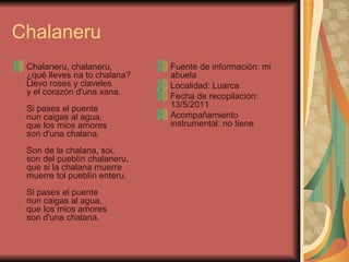 Chalaneru Chalaneru, chalaneru, ¿qué lleves na to chalana? Llevo roses y claveles y el corazón d'una xana. Si pases el puente nun caigas al agua, que los mios amores son d'una chalana. Son de la chalana, soi, son del pueblín chalaneru, que si la chalana muerre muerre tol pueblín enteru. Si pases el puente nun caigas al agua, que los mios amores son d'una chalana. Fuente de información: mi abuela Localidad: Luarca Fecha de recopilación: 13/5/2011 Acompañamiento instrumental: no tiene 