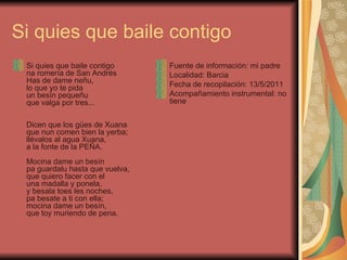 Si quies que baile contigo Si quies que baile contigo na romería de San Andrés Has de dame neñu, lo que yo te pida un besín pequeñu que valga por tres... Dicen que los gües de Xuana que nun comen bien la yerba; llévalos al agua Xuana, a la fonte de la PEÑA. Mocina dame un besín pa guardalu hasta que vuelva, que quiero facer con el una madalla y ponela, y besala toes les noches, pa besate a ti con ella; mocina dame un besín, que toy muriendo de pena. Fuente de información: mi padre Localidad: Barcia Fecha de recopilación: 13/5/2011 Acompañamiento instrumental: no tiene 