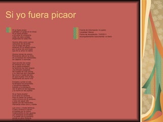 Si yo fuera picaor Si yo fuera picaor (cantaba un guaje en la mina).  Si yo fuera picador, a mi amor le compraría collar de rojos corales engarzado en plata fina. Quince años como quince cartuchos de dinamita, con el fuego del grisú,  ardiendo en la sangre arisca, por el amor de una moza que de su amor no sabía. Quince ramas de cerezo, floreciendo allá en la mina, en un bosque de mampostas, sin pájaros ni sonrisas. Qué sencillo de contar el romance de tu vida; de tu padre entibador, la herencia fue bien exigua: una lámpara apagada, las huellas de una caricia, y un reloj que aún marcaba las cinco y media del día en que el grisú vino al tajo, hambriento de carne viva. Echaste a andar el reló, la lámpara fue encendida, y bocamina adelante, subíste a la sobreguía, con el alma en las espaldas y la noche en las pupilas. Si yo fuera picador A mi amor le cantaría. Pero el cantar se quebró como el junco en la ventisca, y otra vez aquel reló quedó con las manecillas, marcando otras cinco y media. Las cinco y media fatídicas. Cuatro mineros lo llevan a cuestas por la colina. Cuatrocientos le dan guardia con lámparas encendidas. Y al pasar por la quintana, donde su amor florecía, la moza dice el cantar con voz de lágrima viva. No me pudiste comprar collar de rojos corales, pero compré el que me hiciste con las gotas de tu sangre Fuente de información: mi padre Localidad: Barcia Fecha de recopilación: 13/5/2011 Acompañamiento instrumental: no tiene 
