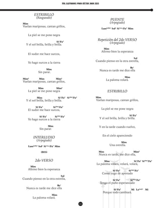 mil guitarras para VÍctor Jara 2015
11
ESTRIBILLO
(Rasgueado)
Mim
Vuelan mariposas, cantan grillos,
La piel se me pone negra
Si7
/Fa#
Y el sol brilla, brilla y brilla.
El sudor me hace surcos,
Yo hago surcos a la tierra
Mim
Sin parar.
Mim6
Mim Mim6
Vuelan mariposas, cantan grillos,
Mim Mim6
La piel se me pone negra
Mim Si7
/Fa#
Si7(b6)
/Fa#
Y el sol brilla, brilla y brilla.
Si7
/Fa#
Si7(b6)
/Fa#
El sudor me hace surcos,
Si7
/Fa#
Si7(b6)
/Fa#
Yo hago surcos a la tierra
Mim
Sin parar.
INTERLUDIO
(Arpegiado)
Lam(add9)
Sol6
Si7sus4
/Fa#
Mim
(BIS)
2do VERSO
Mim
Afirmo bien la esperanza
Sol
Cuando pienso en la otra estrella,
Re7
Nunca es tarde me dice ella
Mim
La paloma volará.
PUENTE
(Arpegiado)
Lam(add9)
Sol6
Si7sus4
/Fa#
Mim
Repetición del 2do VERSO
(Arpegiado)
Mim
Afirmo bien la esperanza
Sol
Cuando pienso en la otra estrella,
Re7
Nunca es tarde me dice ella
Mim
La paloma volará.
ESTRIBILLO
Mim
Vuelan mariposas, cantan grillos,
La piel se me pone negra
Si7
/Fa#
Y el sol brilla, brilla y brilla.
Y en la tarde cuando vuelvo,
En el cielo apareciendo
Mim
Una estrella.
Mim Mim6
Nunca es tarde, me dice ella,
Mim Si7
/Fa#
Si7(b6)
/Fa#
La paloma volará, volará, volará,
Si7
/Fa#
Si7(b6)
/Fa#
Como yugo de apretado
Si7
/Fa#
Si7(b6)
/Fa#
Tengo el puño esperanzado
Si7
/Fa#
Mi La(maj7)
Mi
Porque todo cambiará.
 