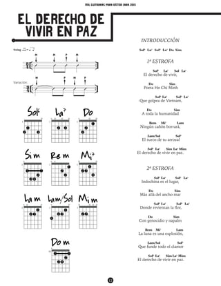 mil guitarras para VÍctor Jara 2015
12
El Derecho de
Vivir en Paz
M
M
M P
P P
M
M
Variación:
INTRODUCCIÓN
Sol6
La7
Sol6
La7
Do Sim
1ª ESTROFA
Sol6
La7
Sol La7
El derecho de vivir,
Do Sim
Poeta Ho Chi Minh
Sol6
La7
Sol6
La7
Que golpea de Vietnam,
Do Sim
A toda la humanidad
Rem Mi7
Lam
Ningún cañón borrará,
Lam/Sol Sol6
El surco de tu arrozal
Sol6
La7
Sim La7
Mim
El derecho de vivir en paz.
2ª ESTROFA
Sol6
La7
Sol6
La7
Indochina es el lugar,
Do Sim
Más allá del ancho mar
Sol6
La7
Sol6
La7
Donde revientan la flor,
Do Sim
Con genocidio y napalm
Rem Mi7
Lam
La luna es una explosión,
Lam/Sol Sol6
Que funde todo el clamor
Sol6
La7
Sim La7
Mim
El derecho de vivir en paz.
4
3 .. ..Û Û Û Û
43 .. ..Û Û Û Û Û
Swing ŒÂ = Œ Ç‰
43 .. ..Û Û Û Û Û
Swing ŒÂ = Œ Ç‰
 