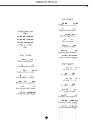 mil guitarras para VÍctor Jara 2015
13
INSTRUMENTAL
(Solo)
Sol6
La7
Sol6
La7
Do Sim
Sol6
La7
Sol6
La7
Do Sim
Rem Mi7
Lam Dom Sol6
Sol6
La7
Sim La7
Mim
(BIS)
3ª ESTROFA
Sol6
La7
Sol6
La7
Indochina es el lugar,
Do Sim
Más allá del ancho mar
Sol6
La7
Sol6
La7
Donde revientan la flor,
Do Sim
Con genocidio y napalm
Rem Mi7
Lam
La luna es una explosión,
Lam/Sol Sol6
Que funde todo el clamor
Sol6
La Sim La7
Mim
El derecho de vivir en paz.
4ª ESTROFA
Sol6
La7
Sol La7
Tío Ho, nuestra canción,
Do Sim
Es fuego de puro amor
Sol6
La7
Sol6
La7
Es palomo palomar,
Do Sim
Olivo de olivar
Rem Mi7
Lam
Es el canto universal,
Lam/Sol Sol6
Cadena que hará triunfar
Sol6
La7
Sim La7
Mim
El derecho de vivir en paz.
5ª ESTROFA
Sol6
La7
Sol6
La7
La la la la la la la,
Do Sim
La la la la la la la
Sol6
La7
Sol6
La7
La la la la la la la,
Do Sim
La la la la la la la
Rem Mi7
Lam
Es el canto universal.
Lam/Sol Sol6
Cadena que hará triunfar
Sol6
La7
Sim La7
Mim
El derecho de vivir en paz,
Sol6
La7
Sim La7
Mim
El derecho de vivir en paz.
 