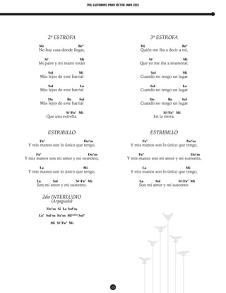 mil guitarras para VÍctor Jara 2015
15
2ª ESTROFA
Mi Re6
No hay casa donde llegar,
Si7
Mi
Mi paire y mi maire están
Sol Mi
Más lejos de este barrial
Sol La
Más lejos de este barrial
Do Re Sol
Más lejos de este barrial
Si7
/Fa#
Mi
Que una estrella.
ESTRIBILLO
Fa#
Do#
m
Y mis manos son lo único que tengo,
Fa#
Do#
m
Y mis manos son mi amor y mi sustento,
La Mi
Y mis manos son lo único que tengo,
La Sol Si7
/Fa#
Mi
Son mi amor y mi sustento.
2do INTERLUDIO
(Arpegiado)
Do#
m Si La Sol#
m
La* Sol#
m Fa#
m Mi(add9)
/Sol#
Mi Si7
/Fa#
Mi
3ª ESTROFA
Mi Re6
Quién me iba a decir a mí,
Si7
Mi
Que yo me iba a enamorar,
Sol Mi
Cuando no tengo un lugar
Sol La
Cuando no tengo un lugar
Do Re Sol
Cuando no tengo un lugar
Si7
/Fa#
Mi
En la tierra.
ESTRIBILLO
Fa#
Do#
m
Y mis manos son lo único que tengo,
Fa#
Do#
m
Y mis manos son mi amor y mi sustento,
La Mi
Y mis manos son lo único que tengo,
La Sol Si7
/Fa#
Mi
Son mi amor y mi sustento.
 