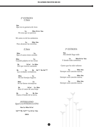 mil guitarras para VÍctor Jara 2015
17
2ª ESTROFA
1ª Parte
Sim
Que no es guitarra de ricos
La Mim Fa#
m7
Sim
Ni cosa que se parezca
Mi canto es de los andamios
La Mim Sim
Para alcanzar las estrellas.
2ª Parte
Mim La
Que el canto tiene sentido
Mim La
Cuando palpita en las venas
Re Fa#
m7
La Mim
Del que morirá cantando
Re La Re Re(sus4)
Re Re(add9)
Las verdades verdaderas.
Mim La
No las lisonjas fugaces
Mim La
Ni las famas extranjeras
Re Fa#
m7
La Mim
Sino el canto de una lonja
Re La Re Sim
Hasta el fondo de la tierra.
INTERLUDIO
(Igual a la INTRODUCCIÓN)
Sim La Mim Fa#
m7
Sol(maj7)
/Re Sol(maj7)
La Fa#
m7
Sim
(BIS)
3ª ESTROFA
Sim
Ahí donde llega todo
La Mim Fa#
m7
Sim
Y donde todo comienza
Canto que ha sido valiente
La Mim Sim
Siempre será canción nueva,
La Mim Sim
Siempre será canción nueva,
La Mim Sim
Siempre será canción nueva.
 