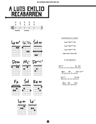 mil guitarras para VÍctor Jara 2015
28
A LUIS EMILIO
RECABARREN
INTRODUCCIÓN
Lam* Sib(add#4)
/Fa
Lam* Sib(add#4)
/Fa
Lam* Sib(add#4)
/Fa
Solm Lam* Dom Mi7
1ª ESTROFA
Do(maj7)
Fa Sol
Pongo en tus manos abiertas
Rem Mi7
Lam La(sus4)
Mi guitarra de cantor
Do(maj7)
Fa Sol
Martillo de los mineros
Rem Mi7
Lam
Arado del labrador.
MM M MP
4
3 .. ..Û Û Û Û Û
 