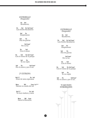 mil guitarras para VÍctor Jara 2015
29
ESTRIBILLO
(Rasgueado)
Fa Sol
Recabarren,
Fa Sol Fa Sol Lam*
Luis Emilio Recabarren
Sol Fa
Simplemente
Sol Fa
Doy las gracias
Sol Lam*
Por tu luz
Fa Sol
Con el viento
Fa Sol Fa Sol Lam*
Con el viento de la pampa
Sol Fa
Tu voz sopla
Sol Fa Sol Lam*
Por el centro y por el sur.
2ª ESTROFA
Do(maj7)
Fa Sol
Árbol de tanta esperanza
Rem Mi7
Lam La(sus4)
Naciste en medio del sol
Do(maj7)
Fa Sol
Tu fruto madura y canta
Rem Mi7
Lam
Hacia la liberación.
ESTRIBILLO
(Rasgueado)
Fa Sol
Recabarren,
Fa Sol Fa Sol Lam*
Luis Emilio Recabarren
Sol Fa
Simplemente
Sol Fa
Doy las gracias
Sol Lam*
Por tu luz
Fa Sol
Con el viento
Fa Sol Fa Sol Lam*
Con el viento de la pampa
Sol Fa
Tu voz sopla
Sol Fa Sol Lam*
Por el centro y por el sur.
Se repite desde la
INTRODUCCIÓN
 