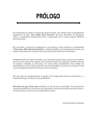 PROLOGO
En la búsqueda de anotar la música de manera sencilla, este trabajo estuvo principalmente
inspirado en el libro “Ud. Puede Tocar Guitarra” de Laura Amenábar de Alemparte,
autora y recopiladora fundamental para la comprensión de la música popular folclórica
latinoamericana.
Por otra parte, el proceso de adaptación a este formato, estuvo basado en la publicación
“Víctor Jara, Obra Musical Completa”, trabajo biográfico y de investigación musical, que
incluye transcripciones a partitura muy bien escritas para diversos instrumentos.
Complementado con videos tutoriales, este cancionero incluye letras, posturas de acordes y
ritmos con sus respectivos rasgueos. En el material audiovisual, además, se pueden observar
los arpegios utilizados en cada pieza, los cuales fueron simplificados. Este trabajo fue
realizado junto a Enzo Godoy, guitarrista que ha desarrollado su andar como músico en base
a una contemplación poética de nuestras raíces musicales.
Mis más sinceros agradecimientos al equipo de la Corporación Cultural de Recoleta, y a
Carolina Ortiz por el diseño de esta publicación.
Mil Guitarras para Víctor Jara simboliza un acto de amor incalculable. Una instancia de
comunión alrededor de una música que representa el sentir de un pueblo que aún resiste, y
se hace presente a través de esta interpretación masiva.
Gonzalo Cordero Riquelme
 