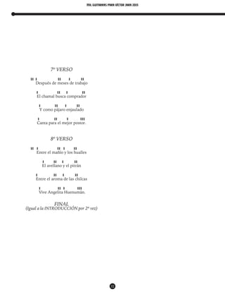 mil guitarras para VÍctor Jara 2015
32
7º VERSO
II I II I II
Después de meses de trabajo
I II I II
El chamal busca comprador
I II I II
Y como pájaro enjaulado
I II I III
Canta para el mejor postor.
8º VERSO
II I II I II
Entre el mañío y los hualles
I II I II
El avellano y el pitrán
I II I II
Entre el aroma de las chilcas
I II I III
Vive Angelita Huenumán.
FINAL
(Igual a la INTRODUCCIÓN por 2ª vez)
 