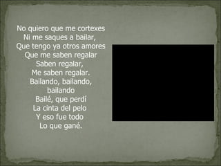 No quiero que me cortexes Ni me saques a bailar,  Que tengo ya otros amores Que me saben regalar Saben regalar,  Me saben regalar. Bailando, bailando, bailando Bailé, que perdí La cinta del pelo  Y eso fue todo  Lo que gané. 