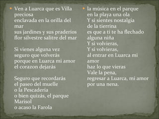 Ven a Luarca que es Villa preciosa enclavada en la orilla del mar sus jardines y sus praderíos flor silvestre salitre del mar Si vienes alguna vez seguro que volverás porque en Luarca mi amor el corazon dejarás Seguro que recordarás el paseo del muelle o la Pescadería o bien quizás, el parque Marisol o acaso la Farola la música en el parque en la playa una ola Y si sientes nostalgia de la tierrina es que a ti te ha flechado alguna niña Y si volvieras, Y si volvieras, al entrar en Luarca mi amor haz lo que vieras Vale la pena, regresar a Luarca, mi amor por una nena. 