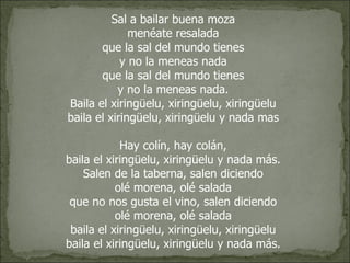 Sal a bailar buena moza  menéate resalada  que la sal del mundo tienes  y no la meneas nada  que la sal del mundo tienes  y no la meneas nada.  Baila el xiringüelu, xiringüelu, xiringüelu  baila el xiringüelu, xiringüelu y nada mas  Hay colín, hay colán,  baila el xiringüelu, xiringüelu y nada más.  Salen de la taberna, salen diciendo  olé morena, olé salada  que no nos gusta el vino, salen diciendo  olé morena, olé salada  baila el xiringüelu, xiringüelu, xiringüelu  baila el xiringüelu, xiringüelu y nada más.  