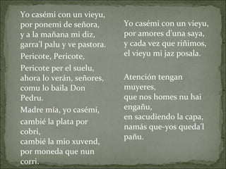 Yo casémi con un vieyu, por ponemi de señora, y a la mañana mi diz, garra'l palu y ve pastora. Pericote, Pericote, Pericote per el suelu, ahora lo verán, señores, comu lo baila Don Pedru. Madre mía, yo casémi, cambié la plata por cobri, cambié la mio xuvend, por moneda que nun corri. Yo casémi con un vieyu, por amores d'una saya, y cada vez que riñimos, el vieyu mi jaz posala. Atención tengan muyeres, que nos homes nu hai engañu, en sacudiendo la capa, namás que-yos queda'l pañu. 