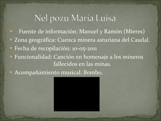 Fuente de información: Manuel y Ramón (Mieres) Zona geográfica: Cuenca minera asturiana del Caudal. Fecha de recopilación: 10-05-2011 Funcionalidad: Canción en homenaje a los mineros    fallecidos en las minas. Acompañamiento musical: Bombo. 