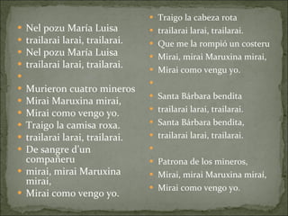 Nel pozu María Luisa trailarai larai, trailarai. Nel pozu María Luisa trailarai larai, trailarai.   Murieron cuatro mineros  Mirai Maruxina mirai, Mirai como vengo yo. Traigo la camisa roxa. trailarai larai, trailarai. De sangre d’un compañeru  mirai, mirai Maruxina mirai, Mirai como vengo yo. Traigo la cabeza rota trailarai larai, trailarai. Que me la rompió un costeru Mirai, mirai Maruxina mirai,  Mirai como vengu yo.   Santa Bárbara bendita trailarai larai, trailarai. Santa Bárbara bendita, trailarai larai, trailarai.   Patrona de los mineros, Mirai, mirai Maruxina miraí, Mirai como vengo yo .   