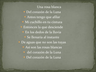Una rosa blanca Del corazón de la Luna Antes tengo que afilar Mi cuchillo en tu cintura Entonces la que desciende  En los dedos de la lluvia  Se llenaría al instante  De aguas que no son las tuyas Así son las rosas blancas del corazón de la Luna Del corazón de la Luna 