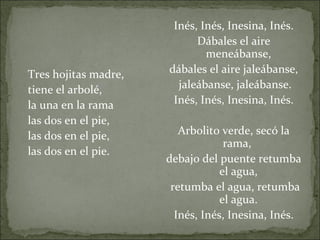   Tres hojitas madre,  tiene el arbolé, la una en la rama  las dos en el pie, las dos en el pie, las dos en el pie.   Inés, Inés, Inesina, Inés. Dábales el aire meneábanse, dábales el aire jaleábanse,  jaleábanse, jaleábanse. Inés, Inés, Inesina, Inés.   Arbolito verde, secó la rama,  debajo del puente retumba el agua, retumba el agua, retumba el agua. Inés, Inés, Inesina, Inés. 