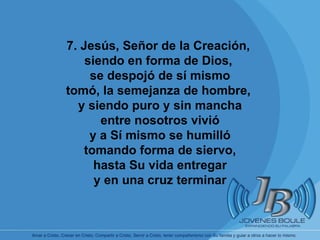       7. Jesús, Señor de la Creación,  siendo en forma de Dios,  se despojó de sí mismo tomó, la semejanza de hombre,  y siendo puro y sin mancha entre nosotros vivió y a Sí mismo se humilló tomando forma de siervo, hasta Su vida entregar y en una cruz terminar 