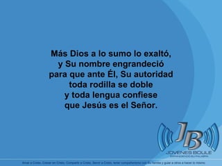       Más Dios a lo sumo lo exaltó, y Su nombre engrandeció para que ante Él, Su autoridad toda rodilla se doble y toda lengua confiese que Jesús es el Señor. 