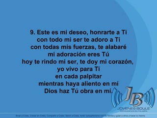       9. Este es mi deseo, honrarte a Ti con todo mi ser te adoro a Ti con todas mis fuerzas, te alabaré mi adoración eres Tú hoy te rindo mi ser, te doy mi corazón,  yo vivo para Ti en cada palpitar mientras haya aliento en mí Dios haz Tú obra en mí. 