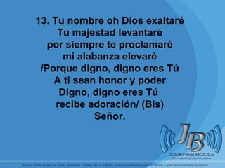       13. Tu nombre oh Dios exaltaré Tu majestad levantaré por siempre te proclamaré mi alabanza elevaré /Porque digno, digno eres Tú A ti sean honor y poder Digno, digno eres Tú  recibe adoración/ (Bis) Señor. 