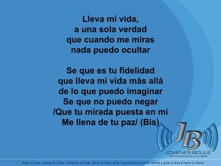       Lleva mi vida, a una sola verdad que cuando me miras nada puedo ocultar Se que es tu fidelidad que lleva mi vida más allá de lo que puedo imaginar Se que no puedo negar /Que tu mirada puesta en mí Me llena de tu paz/ (Bis) 