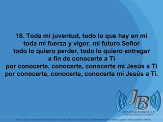       16. Toda mi juventud, todo lo que hay en mí toda mi fuerza y vigor, mi futuro Señor todo lo quiero perder, todo lo quiero entregar a fin de conocerte a Ti por conocerte, conocerte, conocerte mi Jesús a Ti por conocerte, conocerte, conocerte mi Jesús a Ti. 