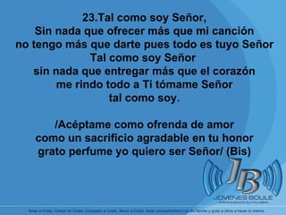       23.Tal como soy Señor, Sin nada que ofrecer más que mi canción no tengo más que darte pues todo es tuyo Señor Tal como soy Señor  sin nada que entregar más que el corazón me rindo todo a Ti tómame Señor tal como soy. /Acéptame como ofrenda de amor como un sacrificio agradable en tu honor grato perfume yo quiero ser Señor/ (Bis) 