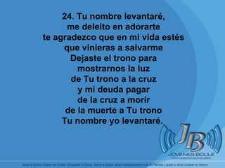       24. Tu nombre levantaré, me deleito en adorarte te agradezco que en mi vida estés que vinieras a salvarme Dejaste el trono para mostrarnos la luz de Tu trono a la cruz y mi deuda pagar de la cruz a morir de la muerte a Tu trono Tu nombre yo levantaré.   