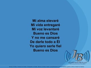 Mi alma elevaré Mi vida entregaré Mi voz levantaré Bueno es Dios Y no me cansaré De darle todo a Él  Yo quiero serle fiel Bueno es Dios 