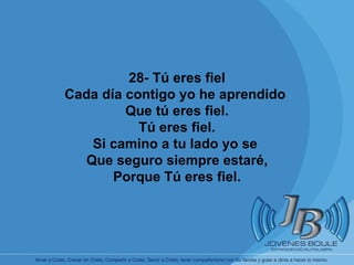       28- Tú eres fiel Cada día contigo yo he aprendido  Que tú eres fiel. Tú eres fiel. Si camino a tu lado yo se  Que seguro siempre estaré, Porque Tú eres fiel. 