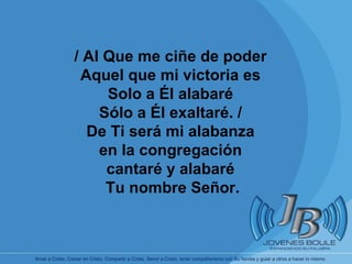 / Al Que me ciñe de poder Aquel que mi victoria es Solo a Él alabaré Sólo a Él exaltaré. / De Ti será mi alabanza en la congregación cantaré y alabaré Tu nombre Señor. 