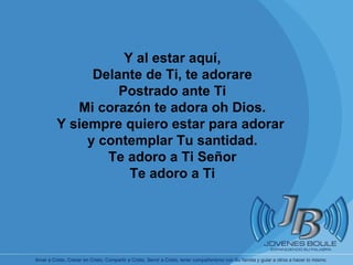 Y al estar aquí, Delante de Ti, te adorare Postrado ante Ti Mi corazón te adora oh Dios. Y siempre quiero estar para adorar  y contemplar Tu santidad. Te adoro a Ti Señor Te adoro a Ti 
