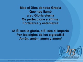 Mas el Dios de toda Gracia Que nos llamó a su Gloria eterna Os perfeccione y afirme, Fortalezca y establezca /A Él sea la gloria, a El sea el imperio Por los siglos de los siglos/BIS Amén, amén, amén y amén/ 