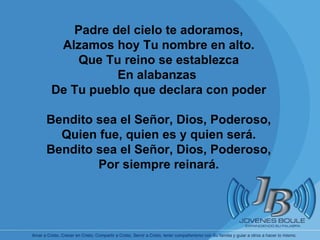 Padre del cielo te adoramos, Alzamos hoy Tu nombre en alto. Que Tu reino se establezca En alabanzas  De Tu pueblo que declara con poder Bendito sea el Señor, Dios, Poderoso, Quien fue, quien es y quien será. Bendito sea el Señor, Dios, Poderoso, Por siempre reinará. 