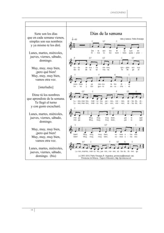 CANCIONERO




     Siete son los días
que en cada semana vienen,
 simples son sus nombres
  y ya mismo te los diré.

 Lunes, martes, miércoles,
  jueves, viernes, sábado,
         domingo.

   Muy, muy, muy bien,
     ¡pero qué bien!
   Muy, muy, muy bien,
     vamos otra vez.

        [interludio]

   Dime tú los nombres
que aprendiste de la semana.
      Te llegó el turno
  y con gusto escucharé.

 Lunes, martes, miércoles,
  jueves, viernes, sábado,
         domingo.

   Muy, muy, muy bien,
     ¡pero qué bien!
   Muy, muy, muy bien,
     vamos otra vez.

 Lunes, martes, miércoles,
  jueves, viernes, sábado,
      domingo. (bis)




  14
 