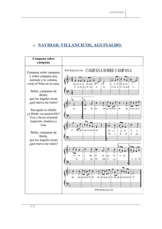 CANCIONERO




          NAVIDAD, VILLANCICOS, AGUINALDO.


    Campana sobre
      campana


Campana sobre campana,
 y sobre campana una,
 asómate a la ventana,
verás al Niño en la cuna.

  Belén, campanas de
        Belén,
 que los ángeles tocan
 ¿qué nueva me traéis?

   Recogido tu rebaño
¿a dónde vas pastorcillo?
  Voy a llevar al portal
  requesón, manteca y
          vino.

  Belén, campanas de
        Belén,
 que los ángeles tocan
 ¿qué nueva me traéis?




  20
 
