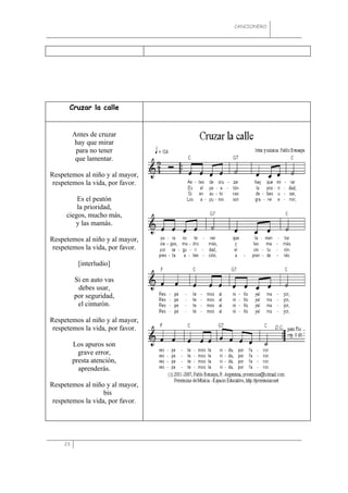 CANCIONERO




      Cruzar la calle


          Antes de cruzar
          hay que mirar
           para no tener
           que lamentar.

Respetemos al niño y al mayor,
 respetemos la vida, por favor.

         Es el peatón
         la prioridad,
     ciegos, mucho más,
        y las mamás.

Respetemos al niño y al mayor,
 respetemos la vida, por favor.

            [interludio]

          Si en auto vas
           debes usar,
          por seguridad,
           el cinturón.

Respetemos al niño y al mayor,
 respetemos la vida, por favor.

          Los apuros son
            grave error,
          presta atención,
            aprenderás.

Respetemos al niño y al mayor,
                   bis
 respetemos la vida, por favor.




     23
 