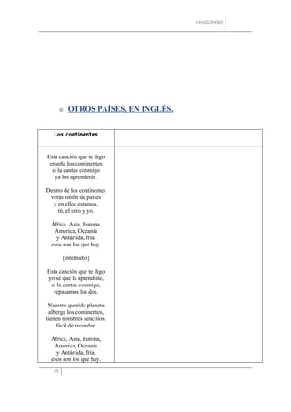 CANCIONERO




           OTROS PAÍSES, EN INGLÉS.


   Los continentes


Esta canción que te digo
 enseña los continentes
  si la cantas conmigo
   ya los aprenderás.

Dentro de los continentes
 verás sinfín de países
  y en ellos estamos,
    tú, el otro y yo.

  África, Asia, Europa,
   América, Oceanía
    y Antártida, fría,
  esos son los que hay.

        [interludio]

Esta canción que te digo
yo sé que la aprendiste,
 si la cantas conmigo,
  repasamos los dos.

 Nuestro querido planeta
 alberga los continentes,
tienen nombres sencillos,
    fácil de recordar.

  África, Asia, Europa,
   América, Oceanía
    y Antártida, fría,
  esos son los que hay.
   25
 