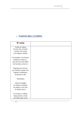 CANCIONERO




            PARTES DEL CUERPO.


         Mi cuerpo

   Arriba mi cabeza
 con mis ojos, mi nariz,
  mi boca, mis orejas
 y mi lengua y mentón.

Los hombros y los brazos,
  antebrazos, manos y...
 que cinco son mis dedos
 con las uñas, ya las ves.

 Seguimos por el torso,
sus costillas, muchas son,
  bajamos al abdomen,
    mi pancita es ahí.

         [interludio]

    Ahora la espalda,
  la columna vertebral,
  las nalgas, es mi cola,
     la cintura esta es.

  Los muslos y rodillas,
  luego piernas y el pie
  con dedos algo cortos

    28
 