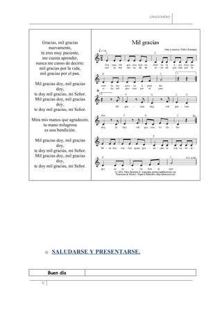 CANCIONERO




     Gracias, mil gracias
         nuevamente,
    tú eres muy paciente,
     me cuesta aprender,
  nunca me canso de decirte:
    mil gracias por la vida,
    mil gracias por el pan.

  Mil gracias doy, mil gracias
              doy,
 te doy mil gracias, mi Señor.
  Mil gracias doy, mil gracias
              doy,
 te doy mil gracias, mi Señor.

Mira mis manos que agradecen,
      tu mano milagrosa
       es una bendición.

  Mil gracias doy, mil gracias
              doy,
 te doy mil gracias, mi Señor.
  Mil gracias doy, mil gracias
              doy,
 te doy mil gracias, mi Señor.




             SALUDARSE Y PRESENTARSE.


          Buen día

     31
 