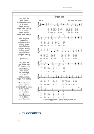 CANCIONERO




    Hola, buen día,
     yo te saludo
 con todo el corazón,
     es mi deseo,
   simple, sincero,
 tengas buen día hoy,
     es mi deseo,
   simple, sincero,
 tengas buen día hoy.

     Si te propones
       un bello día
  todo será realidad,
     siente y quiere
    las cosas lindas
  y un gran día hoy,
     siente y quiere
    las cosas lindas
  y un gran día hoy.

      [interludio]

    Hola, buen día,
   ¡qué bien te veo!
   eso me hace feliz,
     ánimo bueno,
      fuera enojos,
    una sonrisa ya,
      es mi deseo,
    simple, sincero,
 tengas buen día hoy.

   Muchos te aman
    y bien esperan
siempre de ti lo mejor,
    piensa en ellos
      y fortalece
    tu alegría hoy,
   tengas buen día,
     es mi deseo,
   desde el corazón.




         TRANSPORTES

 32
 